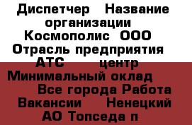 Диспетчер › Название организации ­ Космополис, ООО › Отрасль предприятия ­ АТС, call-центр › Минимальный оклад ­ 11 000 - Все города Работа » Вакансии   . Ненецкий АО,Топседа п.